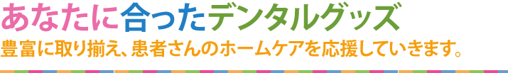 あなたに合ったデンタルグッズ豊富に取り揃え、患者さんのホームケアを応援していきます！