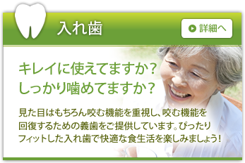 入れ歯 キレイに使えてますか？しっかり噛めてますか？ 見た目はもちろん咬む機能を重視し、咬む機能を回復するための義歯をご提供しています。ぴったりフィットした入れ歯で快適な食生活を楽しみましょう！